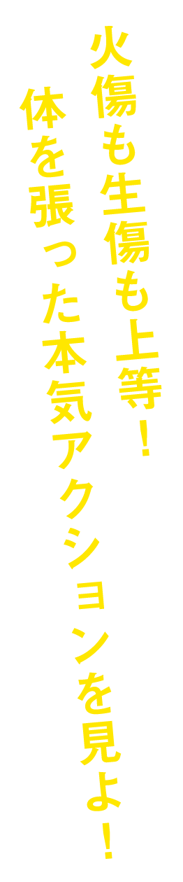 火傷も生傷も上等!体を張った本気アクションを見よ!